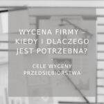 Wycena firmy kiedy i dlaczego jest potrzebna? Najpopularniejsze cele wyceny przedsiębiorstw - poradnik